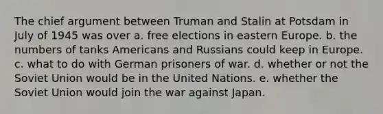 The chief argument between Truman and Stalin at Potsdam in July of 1945 was over a. free elections in eastern Europe. b. the numbers of tanks Americans and Russians could keep in Europe. c. what to do with German prisoners of war. d. whether or not the Soviet Union would be in the United Nations. e. whether the Soviet Union would join the war against Japan.