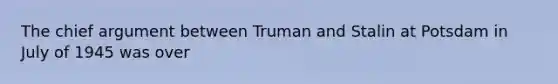 The chief argument between Truman and Stalin at Potsdam in July of 1945 was over