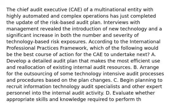 The chief audit executive (CAE) of a multinational entity with highly automated and complex operations has just completed the update of the risk-based audit plan. Interviews with management revealed the introduction of new technology and a significant increase in both the number and severity of technology-based risk exposures. According to the International Professional Practices Framework, which of the following would be the best course of action for the CAE to undertake next? A. Develop a detailed audit plan that makes the most efficient use and reallocation of existing internal audit resources. B. Arrange for the outsourcing of some technology intensive audit processes and procedures based on the plan changes. C. Begin planning to recruit information technology audit specialists and other expert personnel into the internal audit activity. D. Evaluate whether appropriate skills and knowledge required to perform th