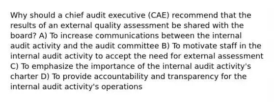 Why should a chief audit executive (CAE) recommend that the results of an external quality assessment be shared with the board? A) To increase communications between the internal audit activity and the audit committee B) To motivate staff in the internal audit activity to accept the need for external assessment C) To emphasize the importance of the internal audit activity's charter D) To provide accountability and transparency for the internal audit activity's operations