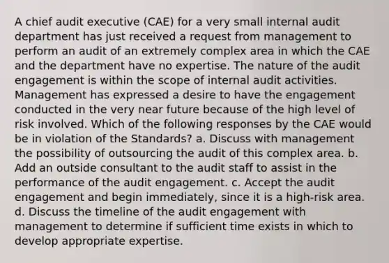 A chief audit executive (CAE) for a very small internal audit department has just received a request from management to perform an audit of an extremely complex area in which the CAE and the department have no expertise. The nature of the audit engagement is within the scope of internal audit activities. Management has expressed a desire to have the engagement conducted in the very near future because of the high level of risk involved. Which of the following responses by the CAE would be in violation of the Standards? a. Discuss with management the possibility of outsourcing the audit of this complex area. b. Add an outside consultant to the audit staff to assist in the performance of the audit engagement. c. Accept the audit engagement and begin immediately, since it is a high-risk area. d. Discuss the timeline of the audit engagement with management to determine if sufficient time exists in which to develop appropriate expertise.