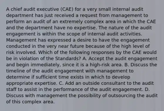 A chief audit executive (CAE) for a very small internal audit department has just received a request from management to perform an audit of an extremely complex area in which the CAE and the department have no expertise. The nature of the audit engagement is within the scope of internal audit activities. Management has expressed a desire to have the engagement conducted in the very near future because of the high level of risk involved. Which of the following responses by the CAE would be in violation of the Standards? A. Accept the audit engagement and begin immediately, since it is a high-risk area. B. Discuss the timeline of the audit engagement with management to determine if sufficient time exists in which to develop appropriate expertise. C. Add an outside consultant to the audit staff to assist in the performance of the audit engagement. D. Discuss with management the possibility of outsourcing the audit of this complex area.