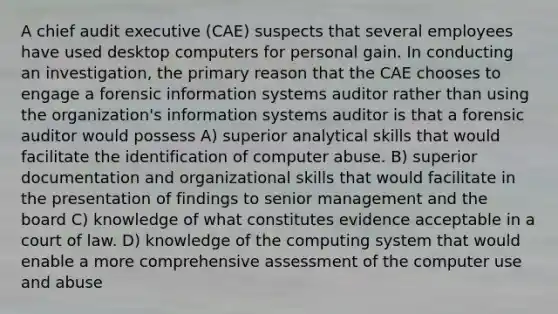 A chief audit executive (CAE) suspects that several employees have used desktop computers for personal gain. In conducting an investigation, the primary reason that the CAE chooses to engage a forensic information systems auditor rather than using the organization's information systems auditor is that a forensic auditor would possess A) superior analytical skills that would facilitate the identification of computer abuse. B) superior documentation and organizational skills that would facilitate in the presentation of findings to senior management and the board C) knowledge of what constitutes evidence acceptable in a court of law. D) knowledge of the computing system that would enable a more comprehensive assessment of the computer use and abuse