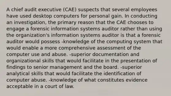 A chief audit executive (CAE) suspects that several employees have used desktop computers for personal gain. In conducting an investigation, the primary reason that the CAE chooses to engage a forensic information systems auditor rather than using the organization's information systems auditor is that a forensic auditor would possess -knowledge of the computing system that would enable a more comprehensive assessment of the computer use and abuse. -superior documentation and organizational skills that would facilitate in the presentation of findings to senior management and the board. -superior analytical skills that would facilitate the identification of computer abuse. -knowledge of what constitutes evidence acceptable in a court of law.