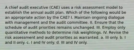 A chief audit executive (CAE) uses a risk assessment model to establish the annual audit plan. Which of the following would be an appropriate action by the CAE? I. Maintain ongoing dialogue with management and the audit committee. II. Ensure that the schedule of audit priorities remains unchanged. III. Employ only quantitative methods to determine risk weightings. IV. Revise the risk assessment and audit priorities as warranted. a. III only. b. I and II only. c. I and IV only. d. III and IV only.