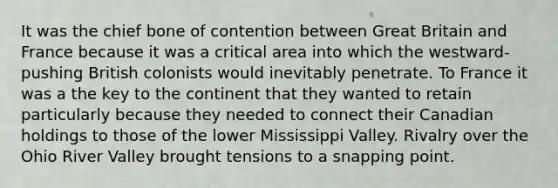 It was the chief bone of contention between Great Britain and France because it was a critical area into which the westward-pushing British colonists would inevitably penetrate. To France it was a the key to the continent that they wanted to retain particularly because they needed to connect their Canadian holdings to those of the lower Mississippi Valley. Rivalry over the Ohio River Valley brought tensions to a snapping point.