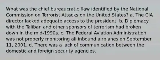 What was the chief bureaucratic flaw identified by the National Commission on Terrorist Attacks on the United States? a. The CIA director lacked adequate access to the president. b. Diplomacy with the Taliban and other sponsors of terrorism had broken down in the mid-1990s. c. The Federal Aviation Administration was not properly monitoring all inbound airplanes on September 11, 2001. d. There was a lack of communication between the domestic and foreign security agencies.