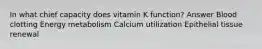 In what chief capacity does vitamin K function? Answer Blood clotting Energy metabolism Calcium utilization Epithelial tissue renewal