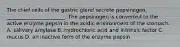 The chief cells of the gastric gland secrete pepsinogen, _______________________. The pepsinogen is converted to the active enzyme pepsin in the acidic environment of the stomach. A. salivary amylase B. hydrochloric acid and intrinsic factor C. mucus D. an inactive form of the enzyme pepsin