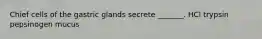 Chief cells of the gastric glands secrete _______. HCl trypsin pepsinogen mucus