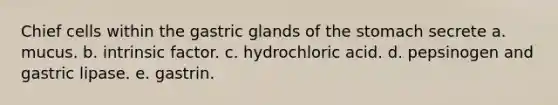 Chief cells within the gastric glands of <a href='https://www.questionai.com/knowledge/kLccSGjkt8-the-stomach' class='anchor-knowledge'>the stomach</a> secrete a. mucus. b. intrinsic factor. c. hydrochloric acid. d. pepsinogen and gastric lipase. e. gastrin.