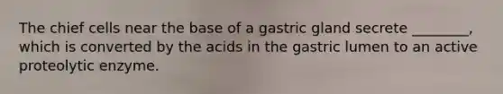 The chief cells near the base of a gastric gland secrete ________, which is converted by the acids in the gastric lumen to an active proteolytic enzyme.