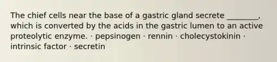 The chief cells near the base of a gastric gland secrete ________, which is converted by the acids in the gastric lumen to an active proteolytic enzyme. · pepsinogen · rennin · cholecystokinin · intrinsic factor · secretin