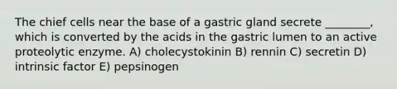 The chief cells near the base of a gastric gland secrete ________, which is converted by the acids in the gastric lumen to an active proteolytic enzyme. A) cholecystokinin B) rennin C) secretin D) intrinsic factor E) pepsinogen