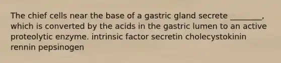 The chief cells near the base of a gastric gland secrete ________, which is converted by the acids in the gastric lumen to an active proteolytic enzyme. intrinsic factor secretin cholecystokinin rennin pepsinogen