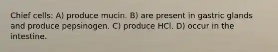 Chief cells: A) produce mucin. B) are present in gastric glands and produce pepsinogen. C) produce HCl. D) occur in the intestine.