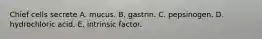 Chief cells secrete A. mucus. B. gastrin. C. pepsinogen. D. hydrochloric acid. E. intrinsic factor.