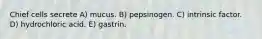 Chief cells secrete A) mucus. B) pepsinogen. C) intrinsic factor. D) hydrochloric acid. E) gastrin.