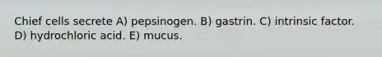 Chief cells secrete A) pepsinogen. B) gastrin. C) intrinsic factor. D) hydrochloric acid. E) mucus.