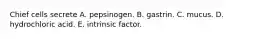 Chief cells secrete A. pepsinogen. B. gastrin. C. mucus. D. hydrochloric acid. E. intrinsic factor.