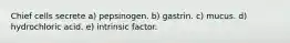 Chief cells secrete a) pepsinogen. b) gastrin. c) mucus. d) hydrochloric acid. e) intrinsic factor.