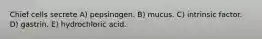 Chief cells secrete A) pepsinogen. B) mucus. C) intrinsic factor. D) gastrin. E) hydrochloric acid.