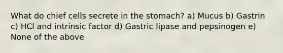 What do chief cells secrete in the stomach? a) Mucus b) Gastrin c) HCl and intrinsic factor d) Gastric lipase and pepsinogen e) None of the above