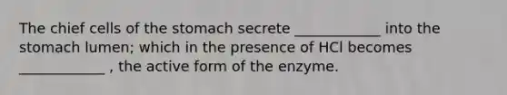 The chief cells of the stomach secrete ____________ into the stomach lumen; which in the presence of HCl becomes ____________ , the active form of the enzyme.