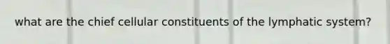 what are the chief cellular constituents of the lymphatic system?