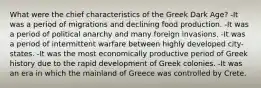 What were the chief characteristics of the Greek Dark Age? -It was a period of migrations and declining food production. -It was a period of political anarchy and many foreign invasions. -It was a period of intermittent warfare between highly developed city-states. -It was the most economically productive period of Greek history due to the rapid development of Greek colonies. -It was an era in which the mainland of Greece was controlled by Crete.