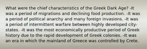 What were the chief characteristics of the Greek Dark Age? -It was a period of migrations and declining food production. -It was a period of political anarchy and many foreign invasions. -It was a period of intermittent warfare between highly developed city-states. -It was the most economically productive period of Greek history due to the rapid development of Greek colonies. -It was an era in which the mainland of Greece was controlled by Crete.