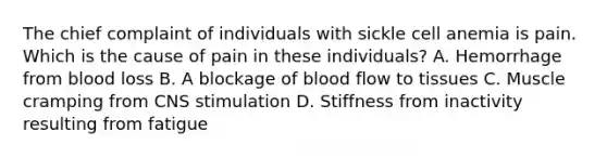 The chief complaint of individuals with sickle cell anemia is pain. Which is the cause of pain in these individuals? A. Hemorrhage from blood loss B. A blockage of blood flow to tissues C. Muscle cramping from CNS stimulation D. Stiffness from inactivity resulting from fatigue