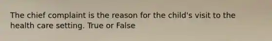 The chief complaint is the reason for the child's visit to the health care setting. True or False