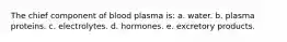 The chief component of blood plasma is: a. water. b. plasma proteins. c. electrolytes. d. hormones. e. excretory products.