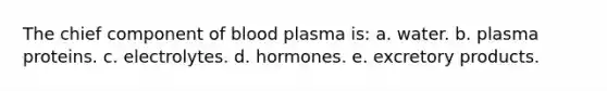 The chief component of blood plasma is: a. water. b. plasma proteins. c. electrolytes. d. hormones. e. excretory products.