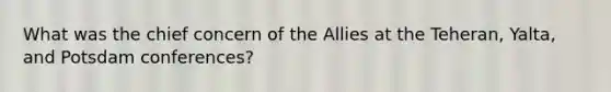 What was the chief concern of the Allies at the Teheran, Yalta, and Potsdam conferences?