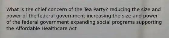 What is the chief concern of the Tea Party? reducing the size and power of the federal government increasing the size and power of the federal government expanding social programs supporting the Affordable Healthcare Act