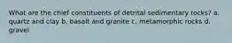 What are the chief constituents of detrital sedimentary rocks? a. quartz and clay b. basalt and granite c. metamorphic rocks d. gravel