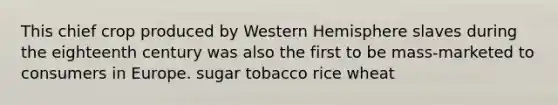 This chief crop produced by Western Hemisphere slaves during the eighteenth century was also the first to be mass-marketed to consumers in Europe. sugar tobacco rice wheat