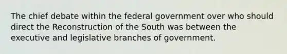 The chief debate within the federal government over who should direct the Reconstruction of the South was between the executive and legislative branches of government.