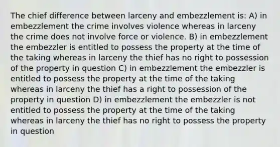 The chief difference between larceny and embezzlement is: A) in embezzlement the crime involves violence whereas in larceny the crime does not involve force or violence. B) in embezzlement the embezzler is entitled to possess the property at the time of the taking whereas in larceny the thief has no right to possession of the property in question C) in embezzlement the embezzler is entitled to possess the property at the time of the taking whereas in larceny the thief has a right to possession of the property in question D) in embezzlement the embezzler is not entitled to possess the property at the time of the taking whereas in larceny the thief has no right to possess the property in question