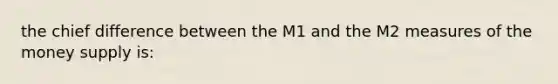 the chief difference between the M1 and the M2 measures of the money supply is: