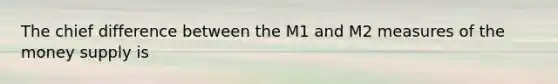 The chief difference between the M1 and M2 measures of the money supply is