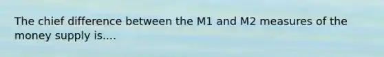 The chief difference between the M1 and M2 measures of the money supply is....