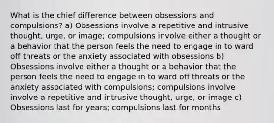 What is the chief difference between obsessions and compulsions? a) Obsessions involve a repetitive and intrusive thought, urge, or image; compulsions involve either a thought or a behavior that the person feels the need to engage in to ward off threats or the anxiety associated with obsessions b) Obsessions involve either a thought or a behavior that the person feels the need to engage in to ward off threats or the anxiety associated with compulsions; compulsions involve involve a repetitive and intrusive thought, urge, or image c) Obsessions last for years; compulsions last for months