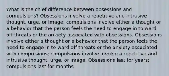 What is the chief difference between obsessions and compulsions? Obsessions involve a repetitive and intrusive thought, urge, or image; compulsions involve either a thought or a behavior that the person feels the need to engage in to ward off threats or the anxiety associated with obsessions. Obsessions involve either a thought or a behavior that the person feels the need to engage in to ward off threats or the anxiety associated with compulsions; compulsions involve involve a repetitive and intrusive thought, urge, or image. Obsessions last for years; compulsions last for months