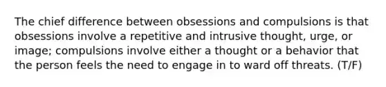 The chief difference between obsessions and compulsions is that obsessions involve a repetitive and intrusive thought, urge, or image; compulsions involve either a thought or a behavior that the person feels the need to engage in to ward off threats. (T/F)