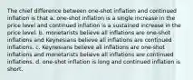 The chief difference between one-shot inflation and continued inflation is that a. one-shot inflation is a single increase in the price level and continued inflation is a sustained increase in the price level. b. monetarists believe all inflations are one-shot inflations and Keynesians believe all inflations are continued inflations. c. Keynesians believe all inflations are one-shot inflations and monetarists believe all inflations are continued inflations. d. one-shot inflation is long and continued inflation is short.