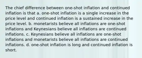 The chief difference between one-shot inflation and continued inflation is that a. one-shot inflation is a single increase in the price level and continued inflation is a sustained increase in the price level. b. monetarists believe all inflations are one-shot inflations and Keynesians believe all inflations are continued inflations. c. Keynesians believe all inflations are one-shot inflations and monetarists believe all inflations are continued inflations. d. one-shot inflation is long and continued inflation is short.