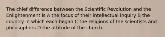 The chief difference between the Scientific Revolution and the Enlightenment is A the focus of their intellectual inquiry B the country in which each began C the religions of the scientists and philosophers D the attitude of the church